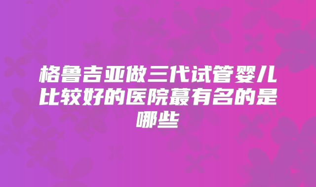 格鲁吉亚做三代试管婴儿比较好的医院蕞有名的是哪些
