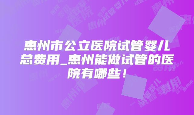 惠州市公立医院试管婴儿总费用_惠州能做试管的医院有哪些！