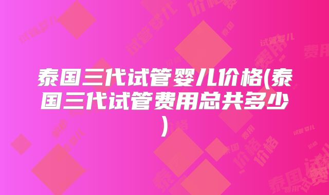 泰国三代试管婴儿价格(泰国三代试管费用总共多少)