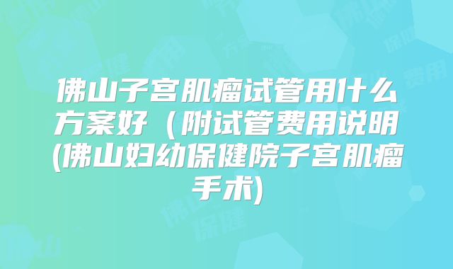 佛山子宫肌瘤试管用什么方案好（附试管费用说明(佛山妇幼保健院子宫肌瘤手术)