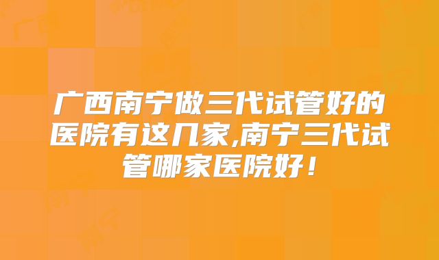 广西南宁做三代试管好的医院有这几家,南宁三代试管哪家医院好！