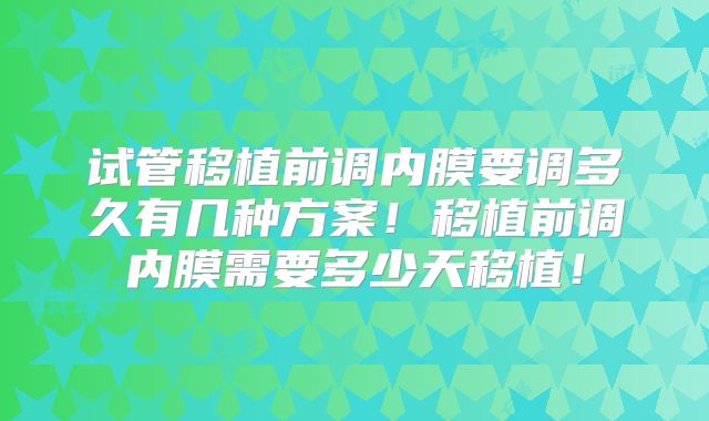 试管移植前调内膜要调多久有几种方案！移植前调内膜需要多少天移植！