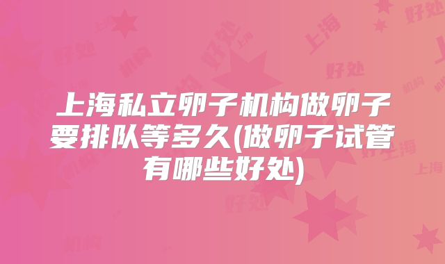 上海私立卵子机构做卵子要排队等多久(做卵子试管有哪些好处)