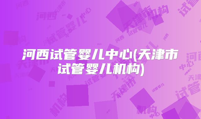 河西试管婴儿中心(天津市试管婴儿机构)