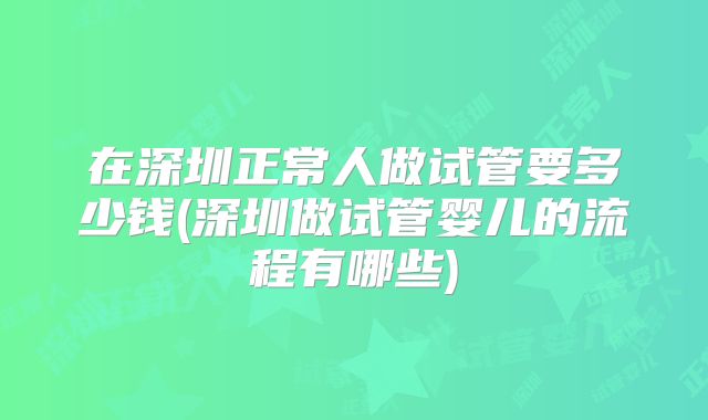 在深圳正常人做试管要多少钱(深圳做试管婴儿的流程有哪些)