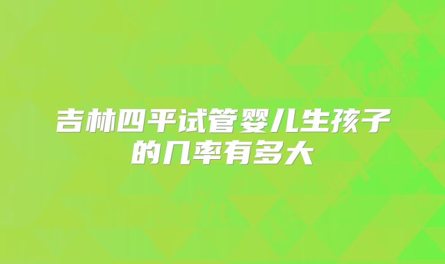 吉林四平试管婴儿生孩子的几率有多大