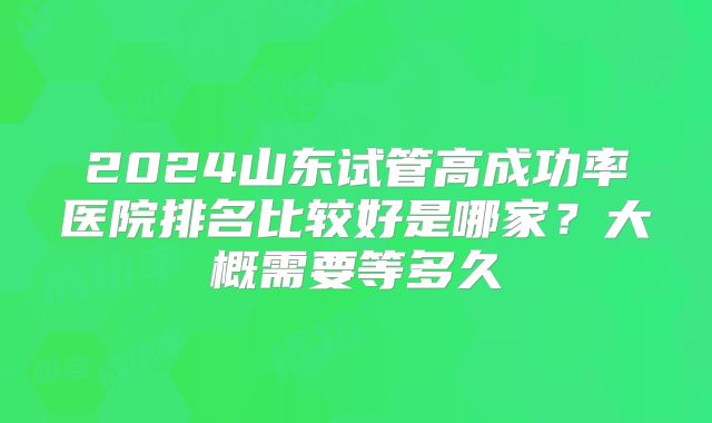 2024山东试管高成功率医院排名比较好是哪家?大概需要等多久