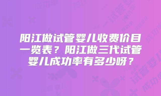 阳江做试管婴儿收费价目一览表？阳江做三代试管婴儿成功率有多少呀？