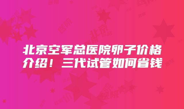 北京空军总医院卵子价格介绍！三代试管如何省钱
