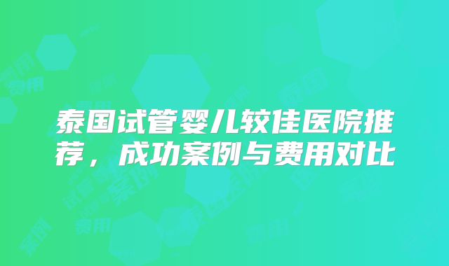 泰国试管婴儿较佳医院推荐,成功案例与费用对比