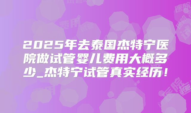 2025年去泰国杰特宁医院做试管婴儿费用大概多少_杰特宁试管真实经历！