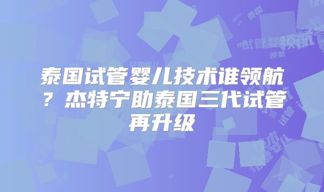 泰国试管婴儿技术谁领航?杰特宁助泰国三代试管再升级