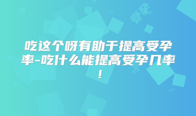吃这个呀有助于提高受孕率-吃什么能提高受孕几率！