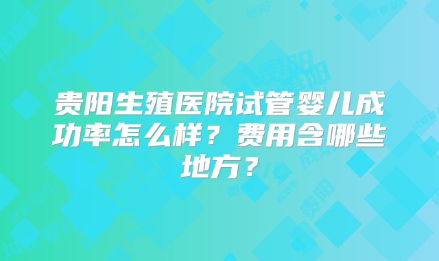 贵阳生殖医院试管婴儿成功率怎么样？费用含哪些地方？