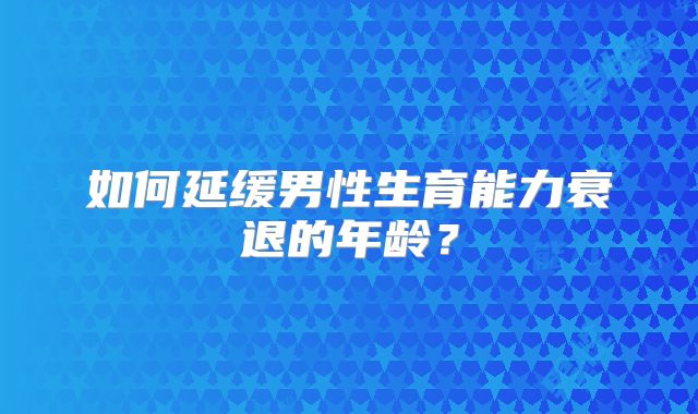 如何延缓男性生育能力衰退的年龄？