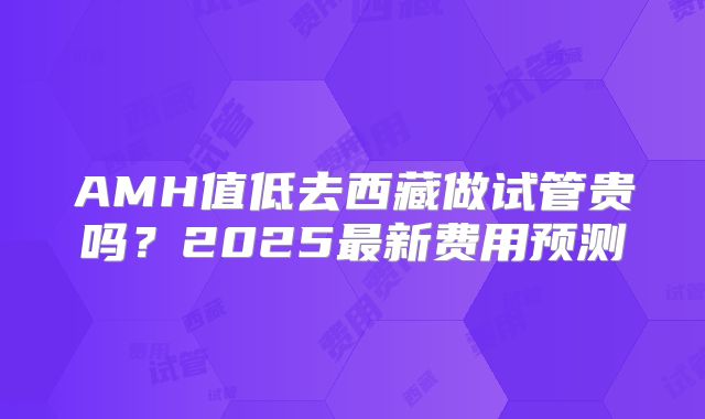 AMH值低去西藏做试管贵吗？2025最新费用预测