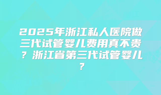 2025年浙江私人医院做三代试管婴儿费用真不贵？浙江省第三代试管婴儿？