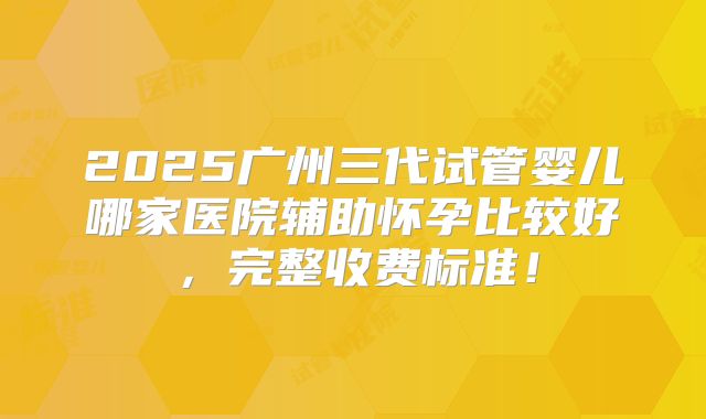 2025广州三代试管婴儿哪家医院辅助怀孕比较好,完整收费标准!