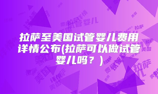 拉萨至美国试管婴儿费用详情公布(拉萨可以做试管婴儿吗？)