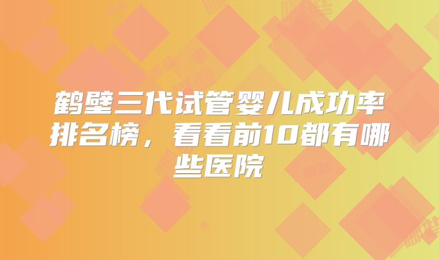 鹤壁三代试管婴儿成功率排名榜，看看前10都有哪些医院