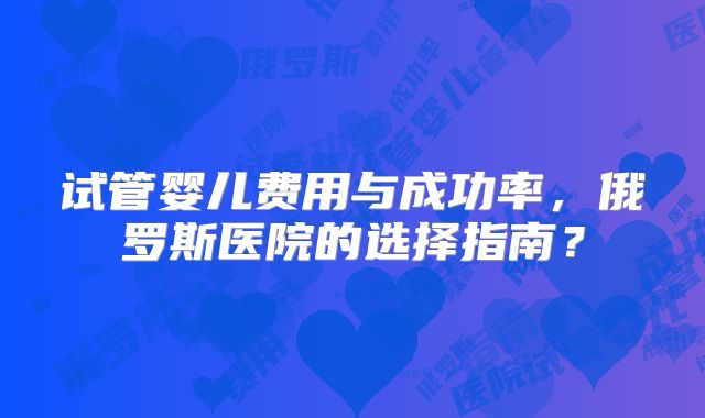 试管婴儿费用与成功率，俄罗斯医院的选择指南？