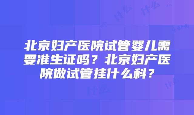 北京妇产医院试管婴儿需要准生证吗?北京妇产医院做试管挂什么科?