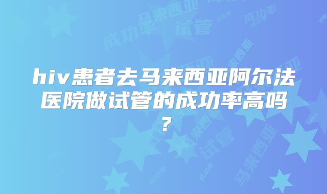 hiv患者去马来西亚阿尔法医院做试管的成功率高吗？