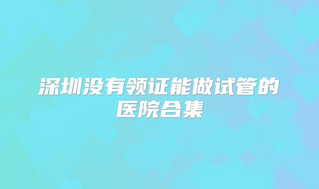 深圳没有领证能做试管的医院合集