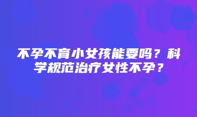 不孕不育小女孩能要吗？科学规范治疗女性不孕？