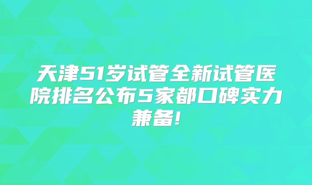 天津51岁试管全新试管医院排名公布5家都口碑实力兼备!
