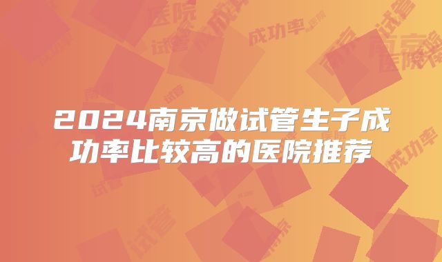 2024南京做试管生子成功率比较高的医院推荐