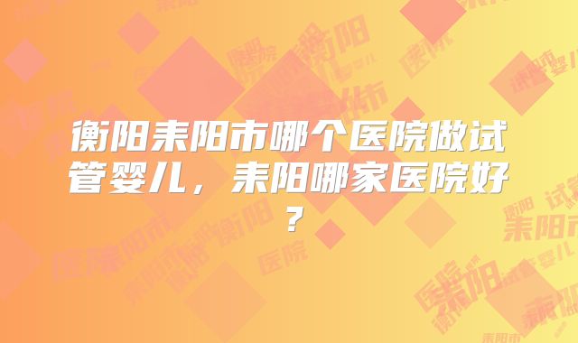 衡阳耒阳市哪个医院做试管婴儿，耒阳哪家医院好？