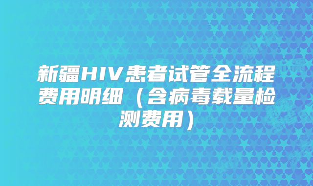 新疆HIV患者试管全流程费用明细(含病毒载量检测费用)
