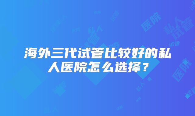 海外三代试管比较好的私人医院怎么选择？