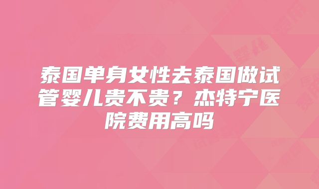 泰国单身女性去泰国做试管婴儿贵不贵？杰特宁医院费用高吗