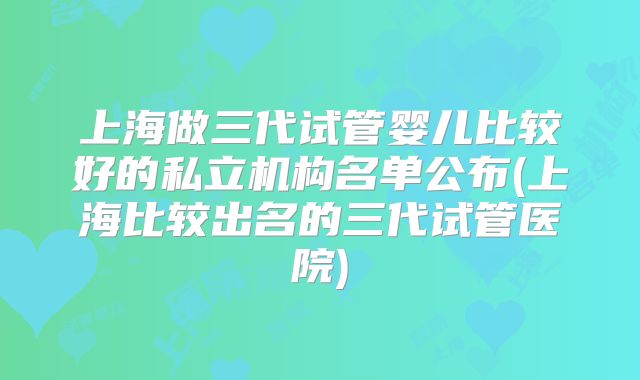 上海做三代试管婴儿比较好的私立机构名单公布(上海比较出名的三代试管医院)