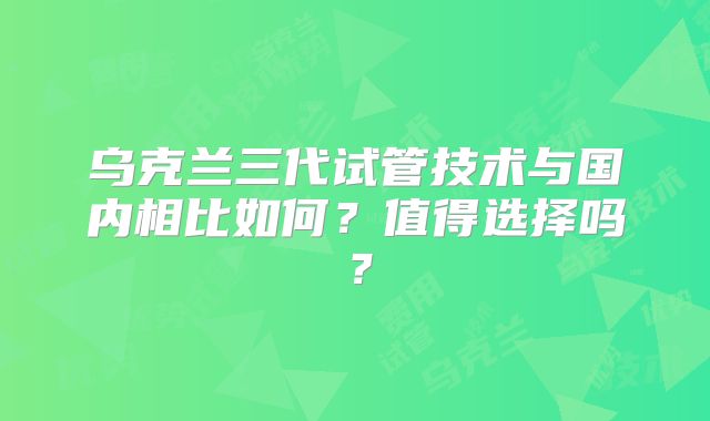 乌克兰三代试管技术与国内相比如何？值得选择吗？