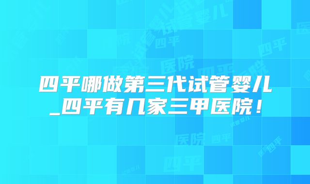 四平哪做第三代试管婴儿_四平有几家三甲医院!