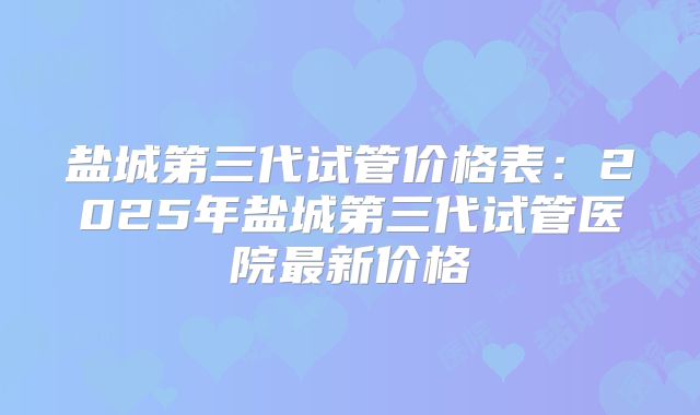 盐城第三代试管价格表：2025年盐城第三代试管医院最新价格