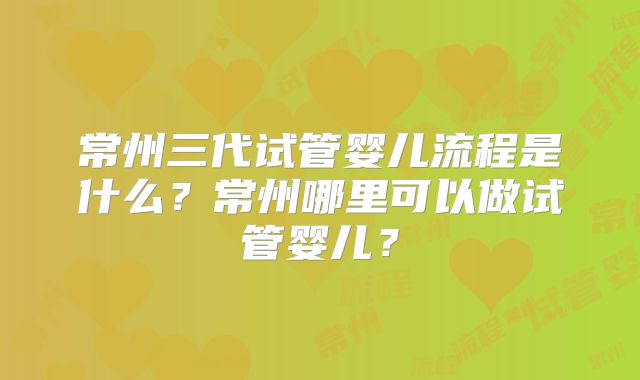 常州三代试管婴儿流程是什么？常州哪里可以做试管婴儿？