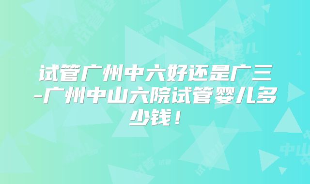 试管广州中六好还是广三-广州中山六院试管婴儿多少钱！