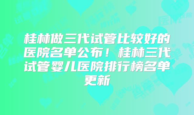 桂林做三代试管比较好的医院名单公布！桂林三代试管婴儿医院排行榜名单更新