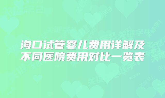 海口试管婴儿费用详解及不同医院费用对比一览表