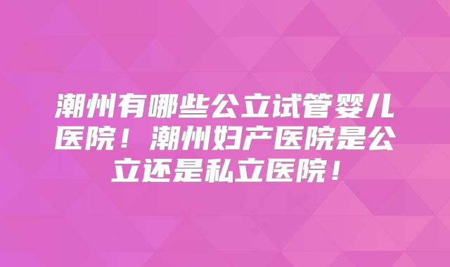 潮州有哪些公立试管婴儿医院！潮州妇产医院是公立还是私立医院！
