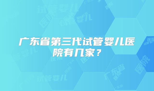 广东省第三代试管婴儿医院有几家?