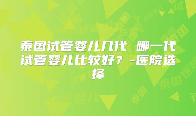 泰国试管婴儿几代 哪一代试管婴儿比较好？-医院选择