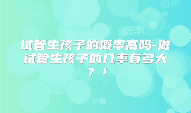 试管生孩子的概率高吗-做试管生孩子的几率有多大？！