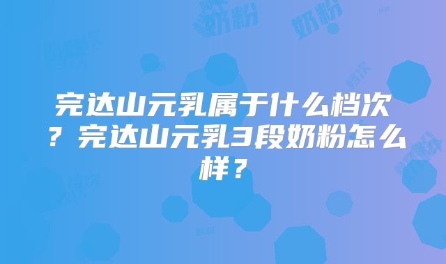 完达山元乳属于什么档次？完达山元乳3段奶粉怎么样？