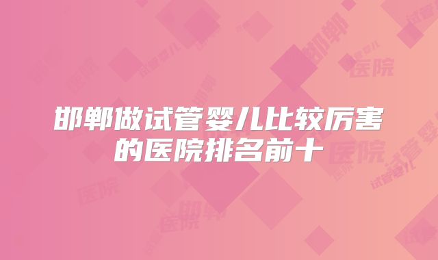 邯郸做试管婴儿比较厉害的医院排名前十