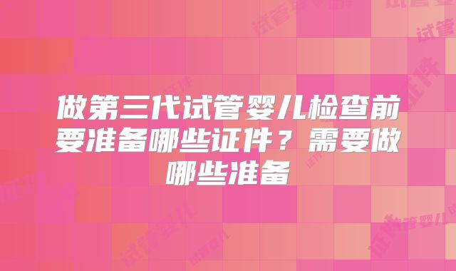 做第三代试管婴儿检查前要准备哪些证件?需要做哪些准备